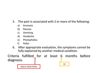 5. The pain is associated with 2 or more of the following:
a) Anorexia
b) Nausea
c) Vomiting
d) Headache
e) Photophobia
f) Pallor
6. After appropriate evaluation, the symptoms cannot be
fully explained by another medical condition.
Criteria fulfilled for at least 6 months before
diagnosis.
two or more times
12
 