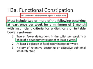H3a. Functional Constipation
Must include two or more of the following occurring
at least once per week for a minimum of 1 month
with insufficient criteria for a diagnosis of irritable
bowel syndrome:
1. Two or fewer defecations in the toilet per week in a
child of a developmental age of at least 4 years
2. At least 1 episode of fecal incontinence per week
3. History of retentive posturing or excessive volitional
stool retention
in a child with a developmental age of at least 4 years
 