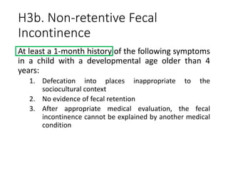 H3b. Non-retentive Fecal
Incontinence
At least a 1-month history of the following symptoms
in a child with a developmental age older than 4
years:
1. Defecation into places inappropriate to the
sociocultural context
2. No evidence of fecal retention
3. After appropriate medical evaluation, the fecal
incontinence cannot be explained by another medical
condition
 