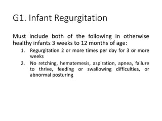 G1. Infant Regurgitation
Must include both of the following in otherwise
healthy infants 3 weeks to 12 months of age:
1. Regurgitation 2 or more times per day for 3 or more
weeks
2. No retching, hematemesis, aspiration, apnea, failure
to thrive, feeding or swallowing difficulties, or
abnormal posturing
 