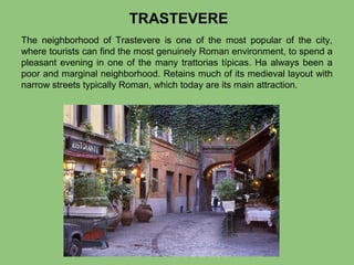 TRASTEVERE
The neighborhood of Trastevere is one of the most popular of the city,
where tourists can find the most genuinely Roman environment, to spend a
pleasant evening in one of the many trattorias típicas. Ha always been a
poor and marginal neighborhood. Retains much of its medieval layout with
narrow streets typically Roman, which today are its main attraction.

 