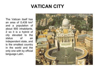 VATICAN CITY
The Vatican itself has
an area of 0,439 km²
and a population of
about 900 inhabitants,
2 so it is a hybrid of
city elevated to the
status
of
an
independent state, and
is the smallest country
in the world and the
only one with by official
language Latin.

Pulse para editar el formato de esquema del
texto
–
Segundo nivel del esquema
●
Tercer nivel del esquema
– Cuarto nivel del esquema
●
Quinto nivel del
esquema
●
Sexto nivel del
esquema
●
Séptimo nivel del
esquema

 