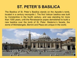 ST. PETER´S BASILICA
The Basilica of St. Peter´s Basilica stands on the Apostle´s tomb,
located in a century necropolis I. The first Vatican basilica was built
by Constantine in the fourth century, and was standing for more
than 1000 years, until the Renaissance popes demolished to build a
new basilica over the tomb of St. Peter. Maderno´s facade, the
dome of Michelangelo, Bernini and Plaza are unique in the world.

 