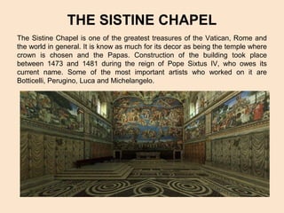 THE SISTINE CHAPEL
The Sistine Chapel is one of the greatest treasures of the Vatican, Rome and
the world in general. It is know as much for its decor as being the temple where
crown is chosen and the Papas. Construction of the building took place
between 1473 and 1481 during the reign of Pope Sixtus IV, who owes its
current name. Some of the most important artists who worked on it are
Botticelli, Perugino, Luca and Michelangelo.

 