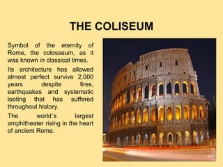 THE COLISEUM
Symbol of the eternity of
Rome, the colosseum, as it
was known in classical times.
Its architecture has allowed
almost perfect survive 2.000
years
despite
fires,
earthquakes and systematic
looting that has suffered
throughout history.
The
world´s
largest
amphitheater rising in the heart
of ancient Rome.

Pulse para editar el formato de esquema del
texto
–
Segundo nivel del esquema
●
Tercer nivel del esquema
– Cuarto nivel del esquema
●
Quinto nivel del
esquema
●
Sexto nivel del
esquema
●
Séptimo nivel del
esquema

 
