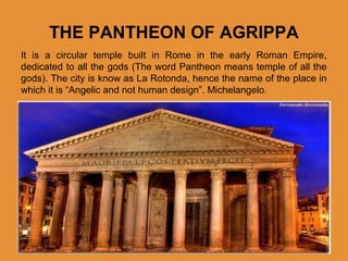 THE PANTHEON OF AGRIPPA
It is a circular temple built in Rome in the early Roman Empire,
dedicated to all the gods (The word Pantheon means temple of all the
gods). The city is know as La Rotonda, hence the name of the place in
which it is “Angelic and not human design”. Michelangelo.

 