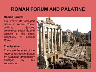 ROMAN FORUM AND PALATINE
Roman Forum:
It´s where life unfolded
citizen in ancient Rome:
politics,
justice,
commerce, social life and
worship of the gods.
Sanctuary of ancient
Rome.
The Palatine:
There are the ruins of the
imperial residence, begun
by Augustus dramatically
enlarged
by
his
successors.

Pulse para editar el formato de esquema del
texto
–
Segundo nivel del esquema
●
Tercer nivel del esquema
– Cuarto nivel del esquema
●
Quinto nivel del
esquema
●
Sexto nivel del
esquema
●
Séptimo nivel del
esquema

 