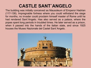 CASTLE SANT´ANGELO
The building was initially conceived as Mausoleum of Emperor Hadrian
(117-138). Impregnable fortress where you could withstand the siege
for months, no invader could proclaim himself master of Rome until he
had rendered Sant´Angelo. Has also served as a palace, where the
popes spent long periods in troubled times. He later served as a prison,
when it passed into the hands of the italian state, and since 1925
houses the Museo Nazionale del Castel Sant´Angelo.

 