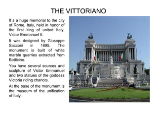 THE VITTORIANO
It´s a huge memorial to the city
of Rome, Italy, held in honor of
the first king of united Italy,
Victor Emmanuel II.
It was designed by Giuseppe
Sacconi
in
1895.
The
monument is built of white
marble quarries extracted from
Botticino.
You have several sources and
sculpture of Victor Emmanuel
and two statues of the goddess
Victoria riding chariots.
At the base of the monument is
the museum of the unification
of Italy.

Pulse para editar el formato de esquema del
texto
–
Segundo nivel del esquema
●
Tercer nivel del esquema
– Cuarto nivel del esquema
●
Quinto nivel del
esquema
●
Sexto nivel del
esquema
●
Séptimo nivel del
esquema

 