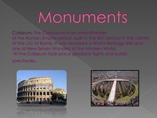 Coliseum: The Colosseum is an amphitheater
of the Roman Empire period, built in the first century in the center
of the city of Rome. It was declared a World Heritage Site and
one of New Seven Wonders of the Modern World.
At the Coliseum took place gladiator fights and public
spectacles.
 