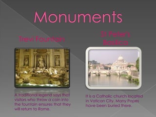 St Peter's
  Trevi Fountain                          Basilica




A traditional legend says that   It is a Catholic church located
visitors who throw a coin into   in Vatican City. Many Popes
the fountain ensures that they   have been buried there.
will return to Rome.
 