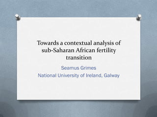 Towards a contextual analysis of
sub-Saharan African fertility
transition
Seamus Grimes
National University of Ireland, Galway
 