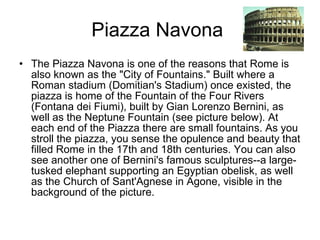 Piazza Navona  The Piazza Navona is one of the reasons that Rome is also known as the "City of Fountains." Built where a Roman stadium (Domitian's Stadium) once existed, the piazza is home of the Fountain of the Four Rivers (Fontana dei Fiumi), built by Gian Lorenzo Bernini, as well as the Neptune Fountain (see picture below). At each end of the Piazza there are small fountains. As you stroll the piazza, you sense the opulence and beauty that filled Rome in the 17th and 18th centuries. You can also see another one of Bernini's famous sculptures--a large-tusked elephant supporting an Egyptian obelisk, as well as the Church of Sant'Agnese in Agone, visible in the background of the picture.  