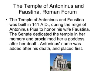 The Temple of Antoninus and Faustina, Roman Forum  The Temple of Antoninus and Faustina was built in 141 A.D., during the reign of Antoninus Pius to honor his wife Faustina. The Senate dedicated the temple in her memory and proclaimed her a goddess after her death. Antoninus' name was added after his death, and placed first.  