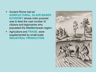  Ancient Rome had an
  AGRICULTURAL, SLAVE-BASED
  ECONOMY whose main purpose
  was to feed the vast number of
  citizens and legionaries who
  populated the Mediterranean region.
 Agriculture and TRADE, were
  supplemented by small scale
  INDUSTRIAL PRODUCTION
 