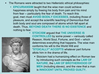  The Romans were attracted to two Hellenistic ethical philosophies:
    EPICURIANSIM taught that the wise man could achieve
     happiness simply by freeing his body from pain and his mind
     from fear -- particularly the fear of death. To reach this
     goal, men must AVOID BODILY EXCESSES, including those of
     pleasure, and accept the scientific teaching of Democritus that
     both body and soul are composed of atoms which fall apart at
     death. Thus, BEYOND DEATH THERE IS NO EXISTENCE and
     nothing to fear.
                    STOICISM argued that THE UNIVERSE IS
                      CONTROLLED by some power -- variously called
                      Reason, World Soul, Fortune, and God -- which
                      determines everything that happens. The wise man
                      conforms his will to the World Will and
                      “STOICALLY" ACCEPTS whatever part fortune
                      allots him in the drama of life.
                         Stoicism had a humanizing effect on Roman law
                          by introducing such concepts as the LAW OF
                          NATURE, the LAW OF BROTHERHOOD OF
                          MEN (including slaves), and the view that a man
                          is INNOCENT UNTIL PROVED GUILTY.
 