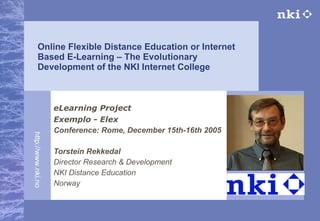 Online Flexible Distance Education or Internet Based E-Learning – The Evolutionary Development of the NKI Internet College eLearning Project Exemplo - Elex Conference: Rome, December 15th-16th 2005   Torstein Rekkedal Director Research & Development NKI Distance Education Norway 