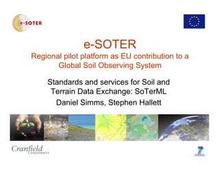 e-SOTER
Regional pilot platform as EU contribution to a
Global Soil Observing System
Standards and services for Soil and
Terrain Data Exchange: SoTerMLg
Daniel Simms, Stephen Hallett
 