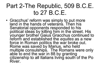 Part 2-The Republic, 509 B.C.E. to 27 B.C.E. Gracchus' reform was simply to put more land in the hands of veterans. Then his Senatorial opponents responded to his political ideas by killing him in the street. His younger brother Gaius Gracchus continued to reform and established the  equites  as a new force in Roman politics the war broke out. Rome was saved by Marius, who held multiple consulships.  The Romans were only able to end the war in 88 by granting citizenship to all Italians living south of the Po River. 