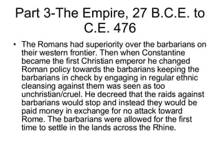 Part 3-The Empire, 27 B.C.E. to C.E. 476 The Romans had superiority over the barbarians on their western frontier. Then when Constantine became the first Christian emperor he changed Roman policy towards the barbarians keeping the barbarians in check by engaging in regular ethnic cleansing against them was seen as too unchristian/cruel. He decreed that the raids against barbarians would stop and instead they would be paid money in exchange for no attack toward Rome. The barbarians were allowed for the first time to settle in the lands across the Rhine.  