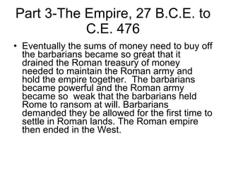 Part 3-The Empire, 27 B.C.E. to C.E. 476 Eventually the sums of money need to buy off the barbarians became so great that it drained the Roman treasury of money needed to maintain the Roman army and hold the empire together.  The barbarians became powerful and the Roman army became so  weak that the barbarians held Rome to ransom at will. Barbarians  demanded they be allowed for the first time to settle in Roman lands. The Roman empire then ended in the West.  