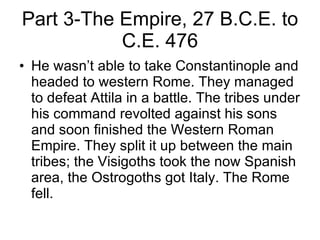 Part 3-The Empire, 27 B.C.E. to C.E. 476 He wasn’t able to take Constantinople and headed to western Rome. They managed to defeat Attila in a battle. The tribes under his command revolted against his sons and soon finished the Western Roman Empire. They split it up between the main tribes; the Visigoths took the now Spanish area, the Ostrogoths got Italy. The Rome fell. 