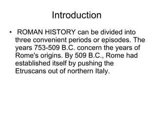 Introduction ROMAN HISTORY can be divided into three convenient periods or episodes. The years 753-509 B.C. concern the years of Rome's origins. By 509 B.C., Rome had established itself by pushing the Etruscans out of northern Italy.  