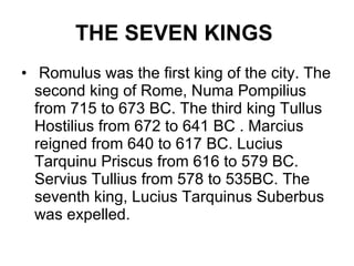 THE SEVEN KINGS  Romulus was the first king of the city. The second king of Rome, Numa Pompilius from 715 to 673 BC. The third king Tullus Hostilius from 672 to 641 BC . Marcius reigned from 640 to 617 BC. Lucius Tarquinu Priscus from 616 to 579 BC. Servius Tullius from 578 to 535BC. The seventh king, Lucius Tarquinus Suberbus was expelled. 