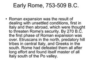 Early Rome, 753-509 B.C. Roman expansion was the result of dealing with unsettled conditions, first in Italy and then abroad, which were thought to threaten Rome's security. By 270 B.C. the first phase of Roman expansion was over. Etruscans in the north, predatory hill tribes in central Italy, and Greeks in the south. Rome had defeated them all after long effort and found itself master of all Italy south of the Po valley. 