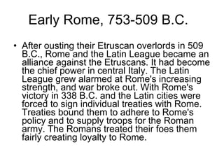 Early Rome, 753-509 B.C. After ousting their Etruscan overlords in 509 B.C., Rome and the Latin League became an alliance against the Etruscans. It had become the chief power in central Italy. The Latin League grew alarmed at Rome's increasing strength, and war broke out. With Rome's victory in 338 B.C. and the Latin cities were forced to sign individual treaties with Rome. Treaties bound them to adhere to Rome's policy and to supply troops for the Roman army. The Romans treated their foes them fairly creating loyalty to Rome.  