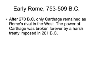 Early Rome, 753-509 B.C. After 270 B.C. only Carthage remained as Rome's rival in the West. The power of Carthage was broken forever by a harsh treaty imposed in 201 B.C.  