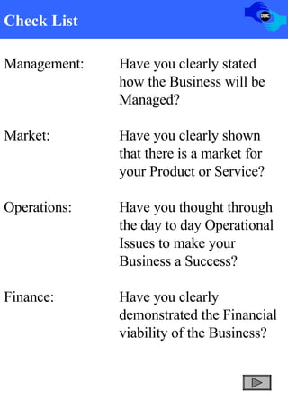 Check List Management: Have you clearly stated  how the Business will be  Managed? Market: Have you clearly shown  that there is a market for  your Product or Service? Operations: Have you thought through  the day to day Operational  Issues to make your  Business a Success? Finance: Have you clearly  demonstrated the Financial  viability of the Business?   