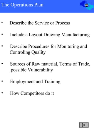 The Operations Plan Describe the Service or Process Include a Layout Drawing Manufacturing Describe Procedures for Monitoring and  Controling Quality Sources of Raw material, Terms of Trade, possible Vulnerability Employment and Training How Competitors do it 