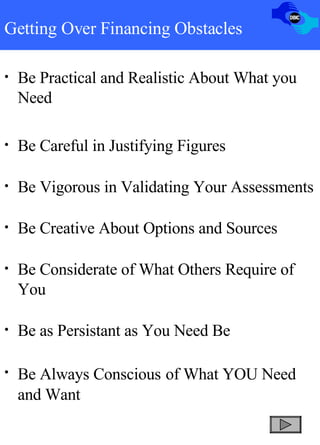 Getting Over Financing Obstacles Be Practical and Realistic About What you Need Be Careful in Justifying Figures Be Vigorous in Validating Your Assessments Be Creative About Options and Sources Be Considerate of What Others Require of You Be as Persistant as You Need Be Be Always Conscious   of What YOU Need and Want 