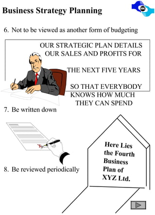 Business Strategy Planning 6. Not to be viewed as another form of budgeting 7. Be written down 8. Be reviewed periodically OUR STRATEGIC PLAN DETAILS OUR SALES AND PROFITS FOR  THE NEXT FIVE YEARS  SO THAT EVERYBODY  KNOWS HOW MUCH  THEY CAN SPEND Here Lies the Fourth Business Plan of XYZ Ltd. 
