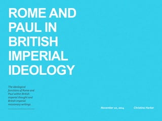 NEW APOSTLES: 
THE LASTING 
EFFECTS OF 
PAUL’S RECEPTION 
AMONG BRITISH 
MISSIONARIES 
The$ideological$ 
functions$of$Rome$and$ 
Paul$within$British$ 
imperial$thought$and$ 
British$imperial$ 
missionary$writings,$ 
with$a$critique$of$anti; 
imperial$NT$criticism.$ 
November(22,(2014( Christina(Harker( 
 