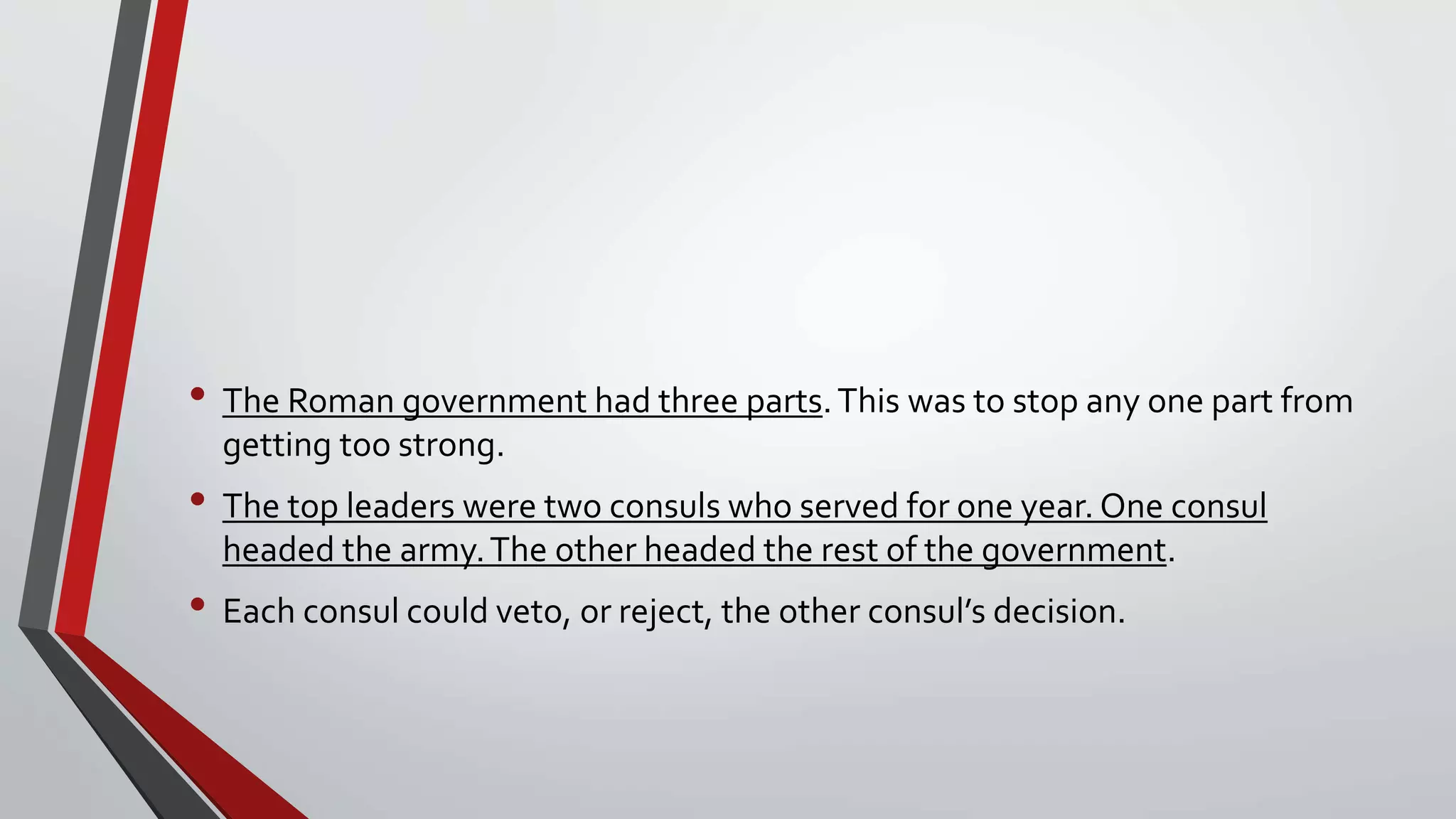 • The Roman government had three parts.This was to stop any one part from
getting too strong.
• The top leaders were two consuls who served for one year. One consul
headed the army.The other headed the rest of the government.
• Each consul could veto, or reject, the other consul’s decision.
 