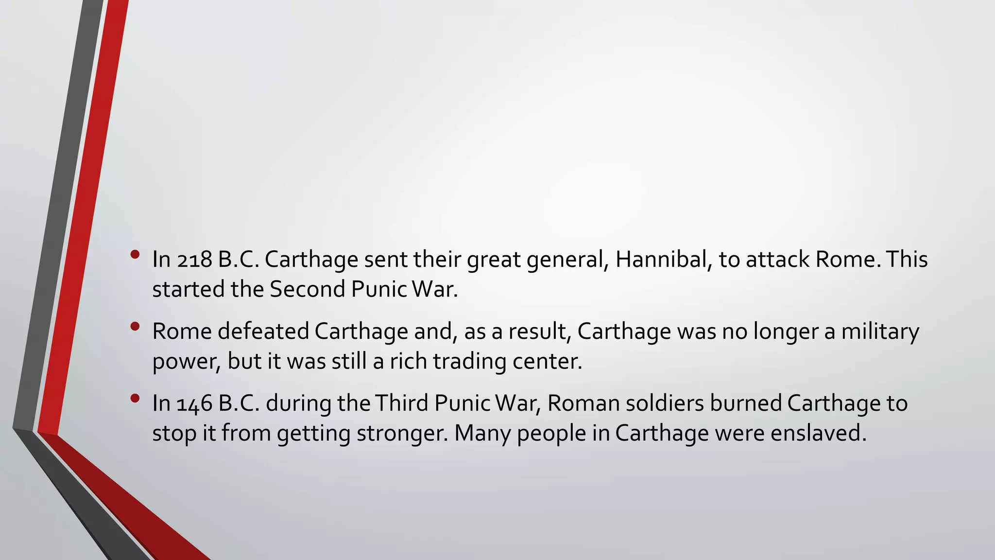 • In 218 B.C. Carthage sent their great general, Hannibal, to attack Rome.This
started the Second PunicWar.
• Rome defeated Carthage and, as a result, Carthage was no longer a military
power, but it was still a rich trading center.
• In 146 B.C. during theThird PunicWar, Roman soldiers burned Carthage to
stop it from getting stronger. Many people in Carthage were enslaved.
 