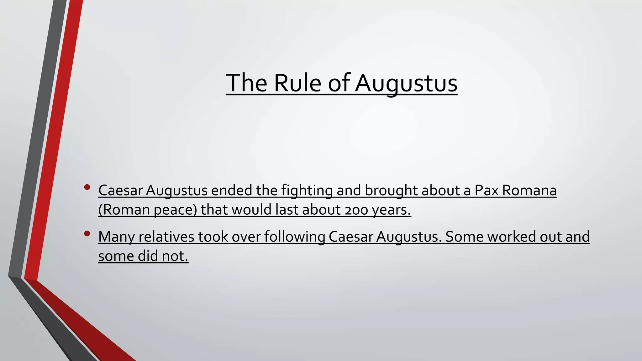 The Rule of Augustus
• Caesar Augustus ended the fighting and brought about a Pax Romana
(Roman peace) that would last about 200 years.
• Many relatives took over following Caesar Augustus. Some worked out and
some did not.
 