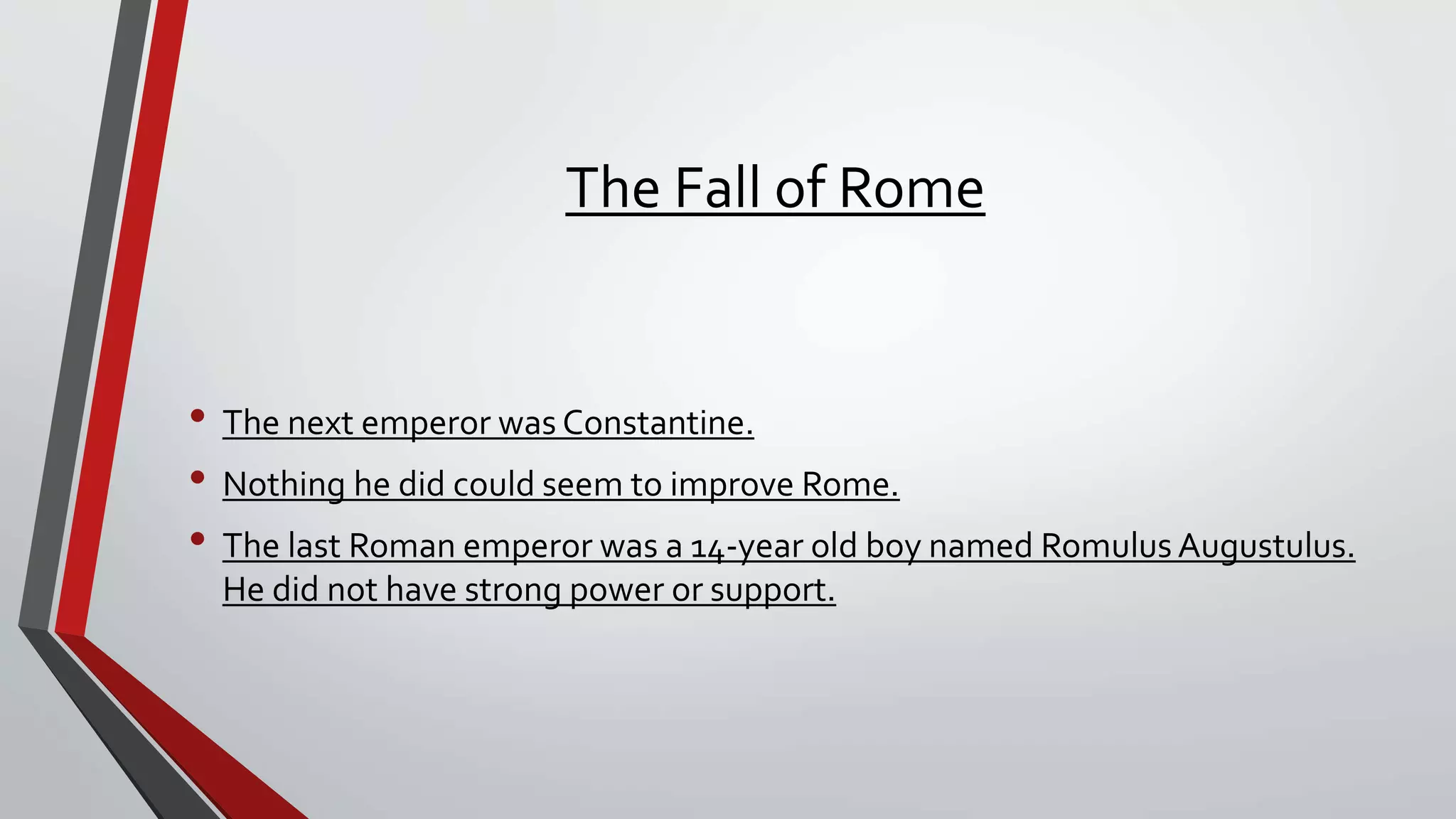 The Fall of Rome
• The next emperor was Constantine.
• Nothing he did could seem to improve Rome.
• The last Roman emperor was a 14-year old boy named Romulus Augustulus.
He did not have strong power or support.
 