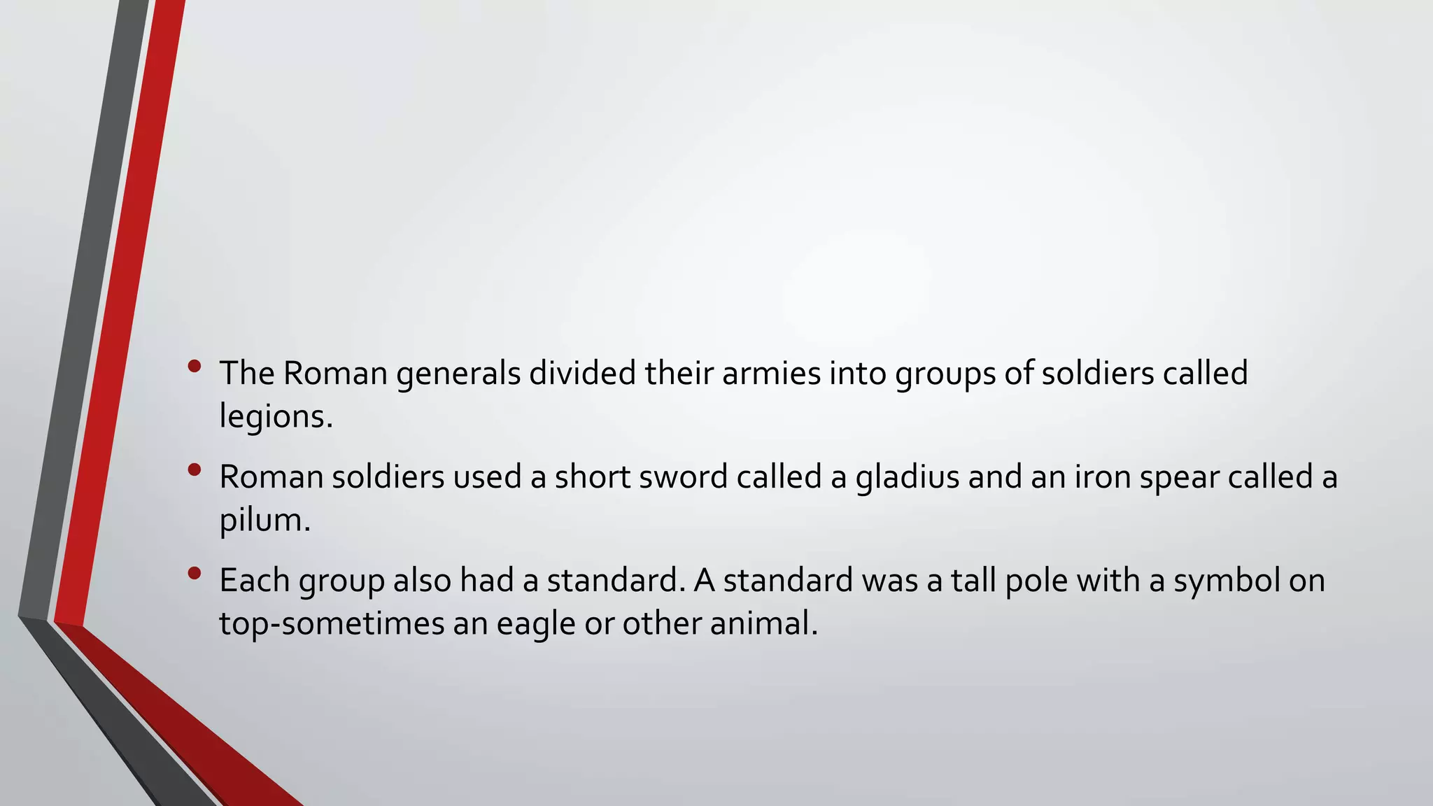 • The Roman generals divided their armies into groups of soldiers called
legions.
• Roman soldiers used a short sword called a gladius and an iron spear called a
pilum.
• Each group also had a standard. A standard was a tall pole with a symbol on
top-sometimes an eagle or other animal.
 