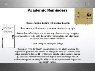 Academic Reminders


           - Replace negative thinking with positive thoughts.
                                                                       Renaissance Man by da vinci

     - True success in life means to treat your mind and body right.

 - Roman Room Technique: am ancient way of remembering...Imagine a
 room you know well. walk through the room and see test information
              on objects like lamps, tables, and doors.

                   - Start saving for money for college.

 - The report "The Big Payoff"  reveals that over an adult's working life,
high school graduates can expect, on average, to earn $1.2 million; those
with a bachelor's degree, $2.1 million; and people with a master's degree,
   $2.5 million.  Persons with doctoral degrees earn an average of $3.4
million during their working life, while those with professional degrees do
                            best at $4.4 million.
 