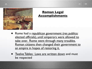 Roman Legal
                     Accomplishments




•   Rome had a republican government (res publica:
    elected ofﬁcials), until emperors were allowed to
    take over. Rome went through many troubles.
    Roman citizens then changed their government to
    an empire in hopes of restoring it.

•   Twelve Tables: Laws are written down and must
    be respected
 
