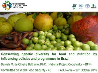 Conserving genetic diversity for food and nutrition by
influencing policies and programmes in Brazil
Daniela M. de Oliveira Beltrame, Ph.D. (National Project Coordinator – BFN)
Committee on Word Food Security - 43 FAO, Rome – 20th October 2016
 