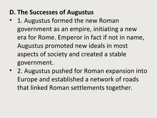 D. The Successes of Augustus 
• 1. Augustus formed the new Roman 
government as an empire, initiating a new 
era for Rome. Emperor in fact if not in name, 
Augustus promoted new ideals in most 
aspects of society and created a stable 
government. 
• 2. Augustus pushed for Roman expansion into 
Europe and established a network of roads 
that linked Roman settlements together. 
 
