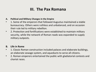 III. The Pax Romana 
A. Political and Military Changes in the Empire 
• 1. Some of the emperors that followed Augustus maintained a stable 
bureaucracy. Others were ruthless and unbalanced, and on occasion 
their rule led to military rebellion. 
• 2. Protection and fortifications were established to maintain military 
security, while the network of Roman roads was expanded to supply 
military outposts. 
B. Life in Rome 
• 1. Classic Roman construction included palaces and elaborate buildings, 
an elaborate sewage system, and aqueducts to serve all citizens. 
• 2. Roman emperors entertained the public with gladiatorial contests and 
chariot races. 
 