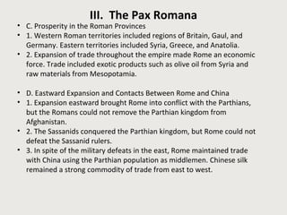 III. The Pax Romana 
• C. Prosperity in the Roman Provinces 
• 1. Western Roman territories included regions of Britain, Gaul, and 
Germany. Eastern territories included Syria, Greece, and Anatolia. 
• 2. Expansion of trade throughout the empire made Rome an economic 
force. Trade included exotic products such as olive oil from Syria and 
raw materials from Mesopotamia. 
• D. Eastward Expansion and Contacts Between Rome and China 
• 1. Expansion eastward brought Rome into conflict with the Parthians, 
but the Romans could not remove the Parthian kingdom from 
Afghanistan. 
• 2. The Sassanids conquered the Parthian kingdom, but Rome could not 
defeat the Sassanid rulers. 
• 3. In spite of the military defeats in the east, Rome maintained trade 
with China using the Parthian population as middlemen. Chinese silk 
remained a strong commodity of trade from east to west. 
 