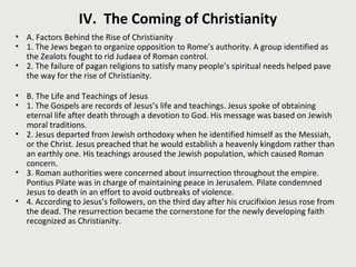 IV. The Coming of Christianity 
• A. Factors Behind the Rise of Christianity 
• 1. The Jews began to organize opposition to Rome’s authority. A group identified as 
the Zealots fought to rid Judaea of Roman control. 
• 2. The failure of pagan religions to satisfy many people’s spiritual needs helped pave 
the way for the rise of Christianity. 
• B. The Life and Teachings of Jesus 
• 1. The Gospels are records of Jesus’s life and teachings. Jesus spoke of obtaining 
eternal life after death through a devotion to God. His message was based on Jewish 
moral traditions. 
• 2. Jesus departed from Jewish orthodoxy when he identified himself as the Messiah, 
or the Christ. Jesus preached that he would establish a heavenly kingdom rather than 
an earthly one. His teachings aroused the Jewish population, which caused Roman 
concern. 
• 3. Roman authorities were concerned about insurrection throughout the empire. 
Pontius Pilate was in charge of maintaining peace in Jerusalem. Pilate condemned 
Jesus to death in an effort to avoid outbreaks of violence. 
• 4. According to Jesus’s followers, on the third day after his crucifixion Jesus rose from 
the dead. The resurrection became the cornerstone for the newly developing faith 
recognized as Christianity. 
 