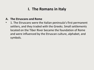 I. The Romans in Italy 
A. The Etruscans and Rome 
• 1. The Etruscans were the Italian peninsula’s first permanent 
settlers, and they traded with the Greeks. Small settlements 
located on the Tiber River became the foundation of Rome 
and were influenced by the Etruscan culture, alphabet, and 
symbols. 
 