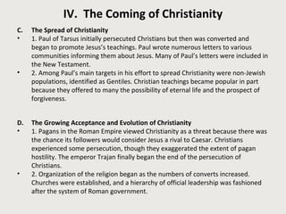 IV. The Coming of Christianity 
C. The Spread of Christianity 
• 1. Paul of Tarsus initially persecuted Christians but then was converted and 
began to promote Jesus’s teachings. Paul wrote numerous letters to various 
communities informing them about Jesus. Many of Paul’s letters were included in 
the New Testament. 
• 2. Among Paul’s main targets in his effort to spread Christianity were non-Jewish 
populations, identified as Gentiles. Christian teachings became popular in part 
because they offered to many the possibility of eternal life and the prospect of 
forgiveness. 
D. The Growing Acceptance and Evolution of Christianity 
• 1. Pagans in the Roman Empire viewed Christianity as a threat because there was 
the chance its followers would consider Jesus a rival to Caesar. Christians 
experienced some persecution, though they exaggerated the extent of pagan 
hostility. The emperor Trajan finally began the end of the persecution of 
Christians. 
• 2. Organization of the religion began as the numbers of converts increased. 
Churches were established, and a hierarchy of official leadership was fashioned 
after the system of Roman government. 
 